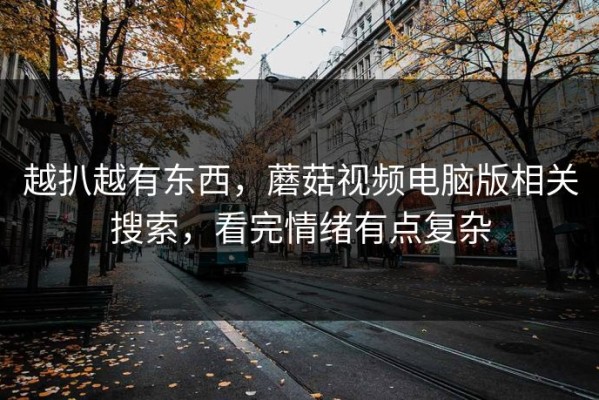 越扒越有东西，蘑菇视频电脑版相关搜索，看完情绪有点复杂