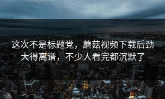 这次不是标题党，蘑菇视频下载后劲大得离谱，不少人看完都沉默了