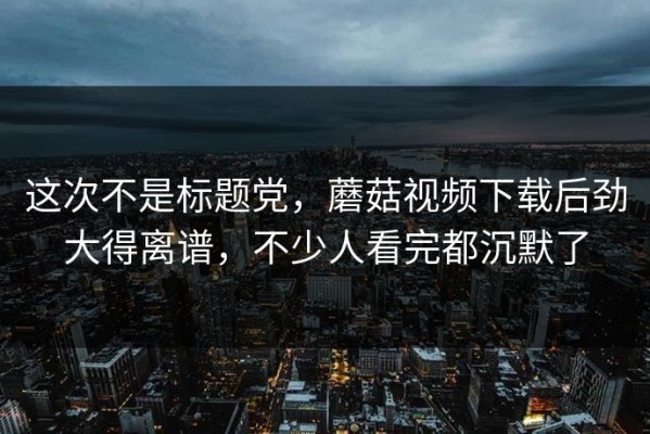 这次不是标题党，蘑菇视频下载后劲大得离谱，不少人看完都沉默了