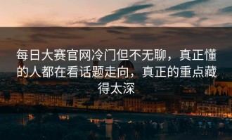 每日大赛官网冷门但不无聊，真正懂的人都在看话题走向，真正的重点藏得太深