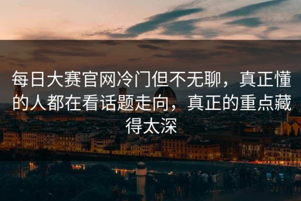 每日大赛官网冷门但不无聊，真正懂的人都在看话题走向，真正的重点藏得太深