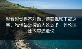 越看越觉得不对劲，蘑菇视频下载这事，难怪最近搜的人这么多，评论区比内容还敢说