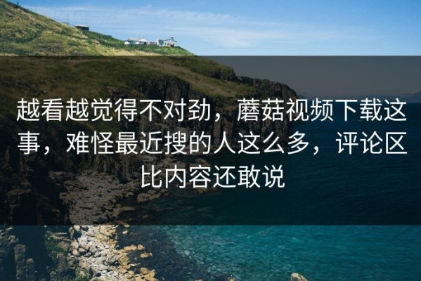 越看越觉得不对劲，蘑菇视频下载这事，难怪最近搜的人这么多，评论区比内容还敢说