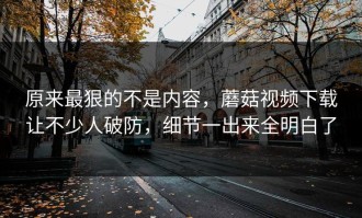 原来最狠的不是内容，蘑菇视频下载让不少人破防，细节一出来全明白了