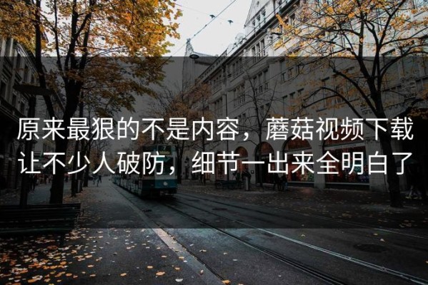 原来最狠的不是内容，蘑菇视频下载让不少人破防，细节一出来全明白了