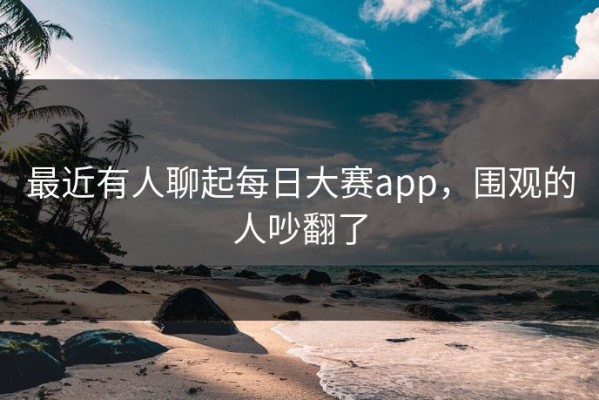 最近有人聊起每日大赛app，围观的人吵翻了