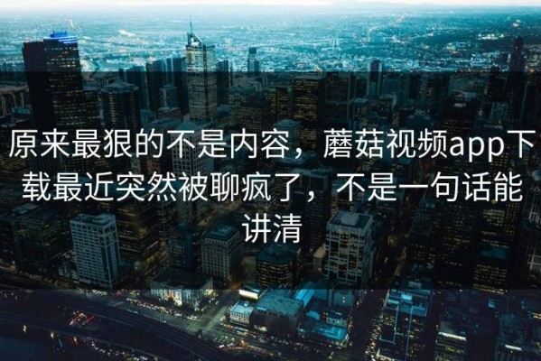原来最狠的不是内容，蘑菇视频app下载最近突然被聊疯了，不是一句话能讲清