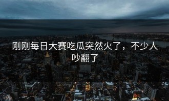 刚刚每日大赛吃瓜突然火了，不少人吵翻了