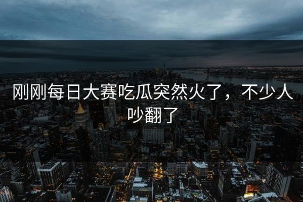 刚刚每日大赛吃瓜突然火了，不少人吵翻了