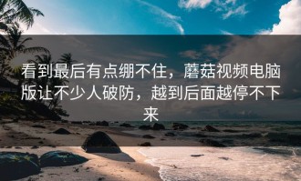 看到最后有点绷不住，蘑菇视频电脑版让不少人破防，越到后面越停不下来