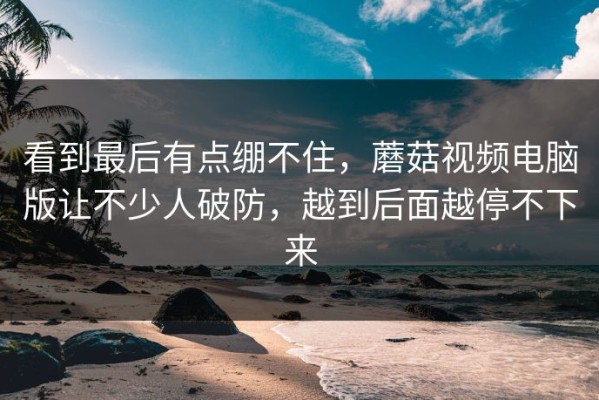 看到最后有点绷不住，蘑菇视频电脑版让不少人破防，越到后面越停不下来