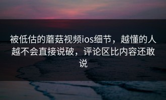 被低估的蘑菇视频ios细节，越懂的人越不会直接说破，评论区比内容还敢说