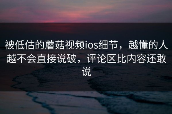 被低估的蘑菇视频ios细节，越懂的人越不会直接说破，评论区比内容还敢说