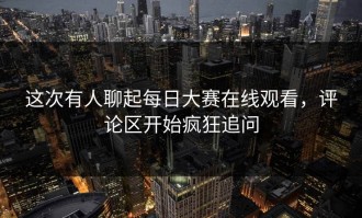 这次有人聊起每日大赛在线观看，评论区开始疯狂追问