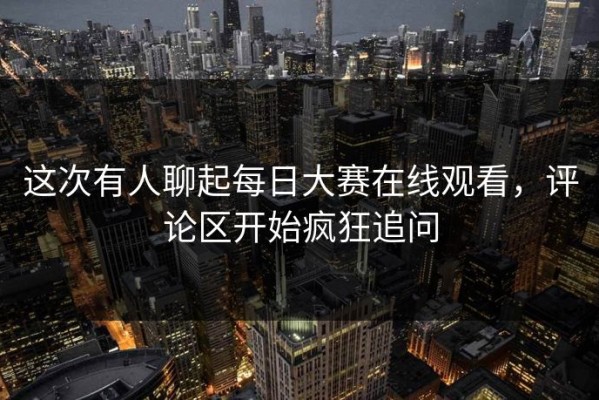 这次有人聊起每日大赛在线观看，评论区开始疯狂追问