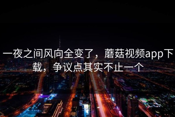 一夜之间风向全变了，蘑菇视频app下载，争议点其实不止一个