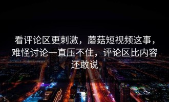 看评论区更刺激，蘑菇短视频这事，难怪讨论一直压不住，评论区比内容还敢说