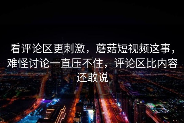看评论区更刺激，蘑菇短视频这事，难怪讨论一直压不住，评论区比内容还敢说