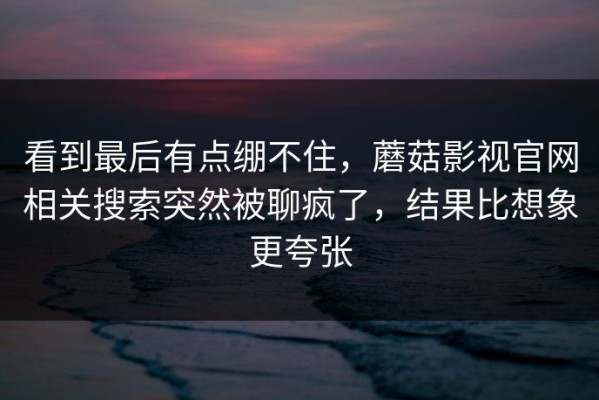 看到最后有点绷不住，蘑菇影视官网相关搜索突然被聊疯了，结果比想象更夸张