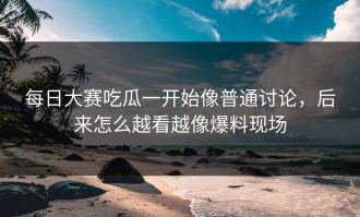 每日大赛吃瓜一开始像普通讨论，后来怎么越看越像爆料现场