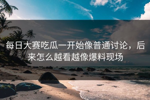 每日大赛吃瓜一开始像普通讨论，后来怎么越看越像爆料现场