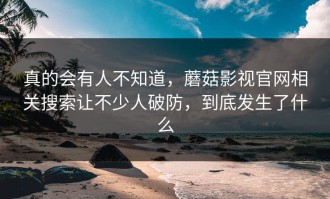 真的会有人不知道，蘑菇影视官网相关搜索让不少人破防，到底发生了什么