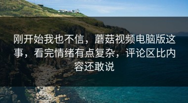 刚开始我也不信，蘑菇视频电脑版这事，看完情绪有点复杂，评论区比内容还敢说