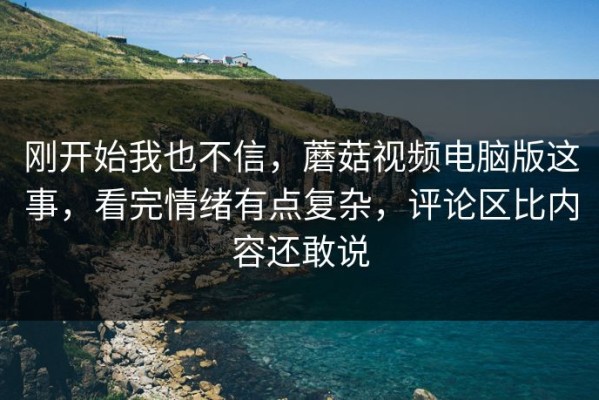 刚开始我也不信，蘑菇视频电脑版这事，看完情绪有点复杂，评论区比内容还敢说