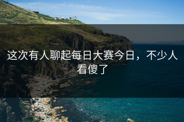 这次有人聊起每日大赛今日，不少人看傻了