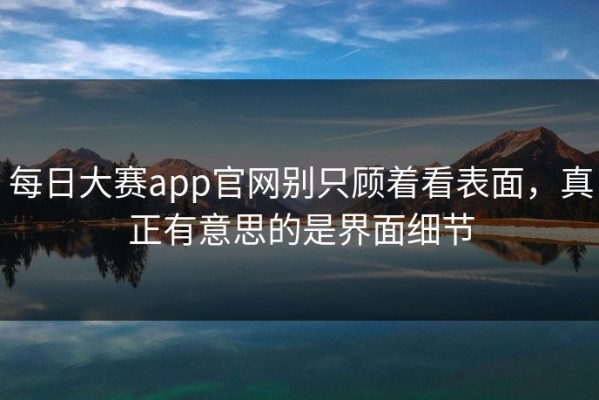 每日大赛app官网别只顾着看表面，真正有意思的是界面细节