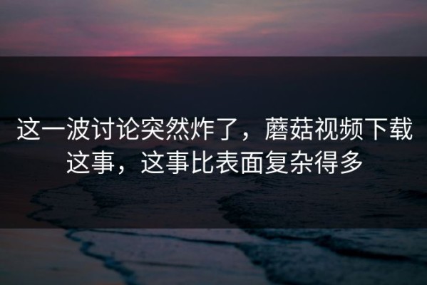 这一波讨论突然炸了，蘑菇视频下载这事，这事比表面复杂得多