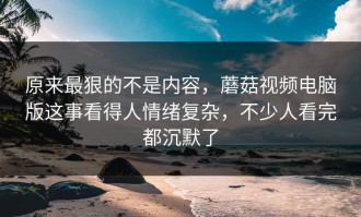 原来最狠的不是内容，蘑菇视频电脑版这事看得人情绪复杂，不少人看完都沉默了