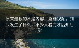 原来最狠的不是内容，蘑菇视频，到底发生了什么，不少人看完才后知后觉