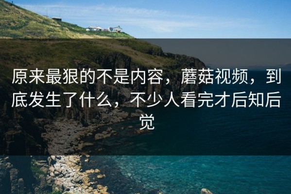 原来最狠的不是内容，蘑菇视频，到底发生了什么，不少人看完才后知后觉