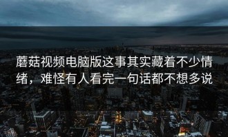 蘑菇视频电脑版这事其实藏着不少情绪，难怪有人看完一句话都不想多说
