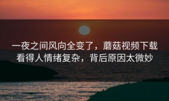一夜之间风向全变了，蘑菇视频下载看得人情绪复杂，背后原因太微妙
