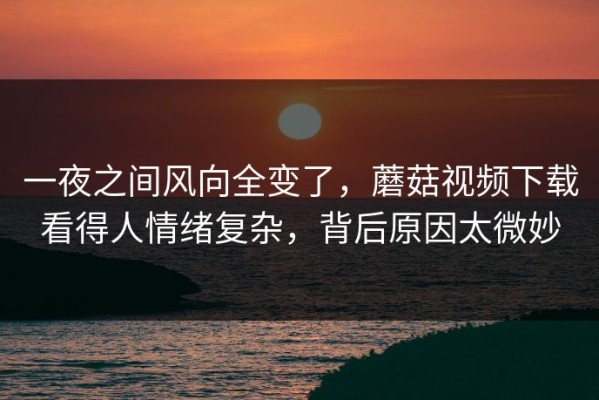 一夜之间风向全变了，蘑菇视频下载看得人情绪复杂，背后原因太微妙
