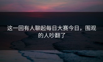 这一回有人聊起每日大赛今日，围观的人吵翻了