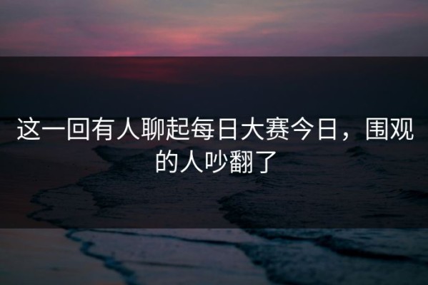 这一回有人聊起每日大赛今日，围观的人吵翻了
