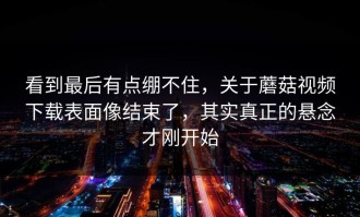 看到最后有点绷不住，关于蘑菇视频下载表面像结束了，其实真正的悬念才刚开始
