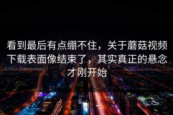 看到最后有点绷不住，关于蘑菇视频下载表面像结束了，其实真正的悬念才刚开始