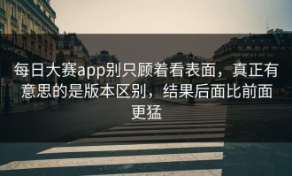 每日大赛app别只顾着看表面，真正有意思的是版本区别，结果后面比前面更猛