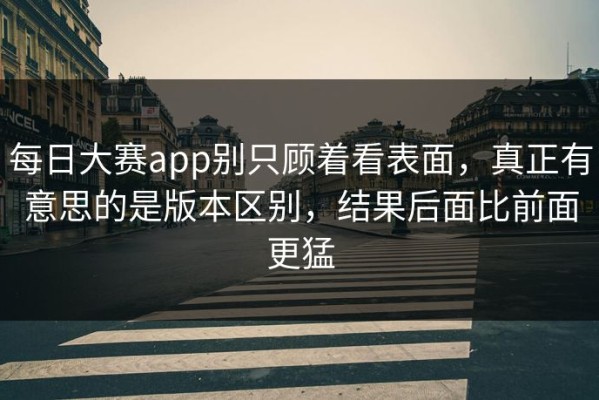 每日大赛app别只顾着看表面，真正有意思的是版本区别，结果后面比前面更猛