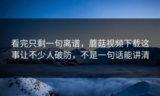 看完只剩一句离谱，蘑菇视频下载这事让不少人破防，不是一句话能讲清