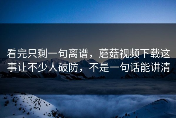 看完只剩一句离谱，蘑菇视频下载这事让不少人破防，不是一句话能讲清