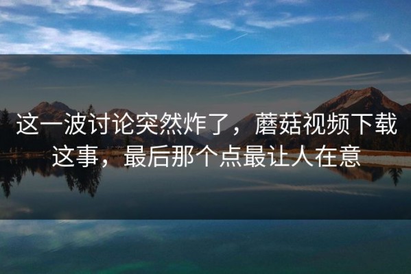 这一波讨论突然炸了，蘑菇视频下载这事，最后那个点最让人在意