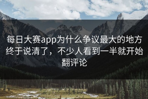 每日大赛app为什么争议最大的地方终于说清了，不少人看到一半就开始翻评论