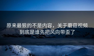 原来最狠的不是内容，关于蘑菇视频到底是谁先把风向带歪了