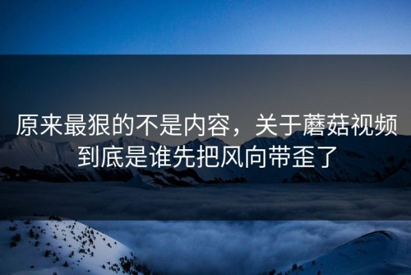 原来最狠的不是内容，关于蘑菇视频到底是谁先把风向带歪了