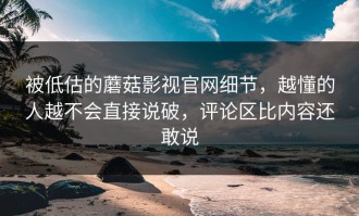 被低估的蘑菇影视官网细节，越懂的人越不会直接说破，评论区比内容还敢说